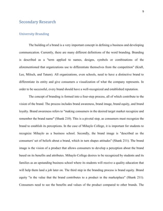 9
Secondary Research
University Branding
The building of a brand is a very important concept in defining a business and developing
communication. Currently, there are many different definitions of the word branding. Branding
is described as a "term applied to names, designs, symbols or combinations of the
aforementioned that organizations use to differentiate themselves from the competition" (Kraft,
Lee, Miloch, and Tatum). All organizations, even schools, need to have a distinctive brand to
differentiate its entity and give consumers a visualization of what the company represents. In
order to be successful, every brand should have a well-recognized and established reputation.
The concept of branding is formed into a four-step process, all of which contribute to the
vision of the brand. The process includes brand awareness, brand image, brand equity, and brand
loyalty. Brand awareness refers to "making consumers in the desired target market recognize and
remember the brand name" (Shank 210). This is a pivotal step, as consumers must recognize the
brand to establish its perceptions. In the case of Mihaylo College, it is important for students to
recognize Mihaylo as a business school. Secondly, the brand image is "described as the
consumers' set of beliefs about a brand, which in turn shapes attitudes" (Shank 211). The brand
image is the vision of a product that allows consumers to develop a perception about the brand
based on its benefits and attributes. Mihaylo College desires to be recognized by students and its
families as an upstanding business school where its students will receive a quality education that
will help them land a job later on. The third step in the branding process is brand equity. Brand
equity "is the value that the brand contributes to a product in the marketplace" (Shank 211).
Consumers need to see the benefits and values of the product compared to other brands. The
 