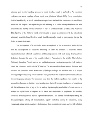 10
ultimate goal in the branding process is brand loyalty, which is defined as "a consistent
preference or repeat purchase of one brand over all others" (Shank 215). Every organization
desires brand loyalty as it will result in repeat purchases and satisfied consumers, as stated in an
article on the subject: "an important goal of branding is to create strong emotional ties with
consumers and thereby satisfy functional as well as symbolic needs" (Solbakk and Waeraas).
The objective of the Mihaylo brand is for students to create a connection with the school and
ultimately establish brand loyalty, which should eventually result in more people having the
desire to attend the school.
The development of a successful brand is comprised of the definition of brand success
and the development of successful branding. In order to establish a successful brand,
organizations must establish a definition of branding success, with each entity deferring to its
definition through the lens of its specific industry. According to the article What Defines
University Branding, "brand success is a multi-dimensional construct comprising both business
based and consumer based criteria” (Chapelo). The success of the brand should focus on both
business and consumer needs. In the case of Mihaylo College, the business need is to receive
funding and provide quality education to the next generation that will enable them to fill jobs and
become taxpaying citizens. The consumer need from the student population runs parallel to the
goals of the business in that they need an education that will increase its chances of obtaining a
job that will enable them to pay to live in society. By developing a definition of brand success, it
allows the organization to expand on its ideas and understand its objectives. In addition,
successful branding should include 8 prominent features. The features include representing the
product/company, ability of pronunciation, legally protected, simple to remember, easily
recognized, attract attention, clearly distinguished from competing products and provide efficient
 