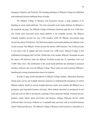 12
Instagram, Linked in, and YouTube. The branding techniques of Mihaylo College are established
with traditional and non-traditional forms of media.
The Mihaylo College of Business and Economics focuses a large emphasis of its
branding on social media platforms. The most successful social media platform for Mihaylo is
the Facebook fan page. The Mihaylo College of Business Facebook page has over 3,200 likes.
The second most successful social media platform is the LinkedIn account. The Mihaylo
LinkedIn members account has over 2,100 members while the Mihaylo non-member page
account has almost 50 followers. The third most popular social media platform for Mihaylo is the
Twitter account. The Mihaylo Twitter account has almost 1,000 followers. The Twitter account
is very active with its updates and have tweeted over 1,800 tweets. Mihaylo College is also
established on Instagram and YouTube. Within only a few months, Mihaylo’s Instagram account
has almost 100 followers while the Mihaylo YouTube account has 35 subscribers with over
17,000 video views. The combination of the social media platforms has attributed to increased
members, followers and views for Mihaylo College. These outlets are used to promote Mihaylo’s
branding and a strong communication source for students.
In order to gage current perceptions of Mihaylo College students, Momentum Research
Group used a survey and in-depth interview responses to understand the perceptions of current
Mihaylo students. Based on current in-depth interview results, most students felt Mihaylo was a
prestigious and respectable business university. Most students described its perceptions in one
word and were not able to develop the reasoning of those particular feelings. Princeton Review
produces yearly reports about universities and business colleges. Princeton Review called
California State University, Fullerton as “a reputable state university with an excellent business
school" (Princeton Review). The Mihaylo College of Business and Economics is described as a
 