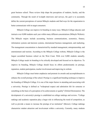 13
great business school. These reviews help shape the perceptions of students, faculty, and the
community. Through the result of in-depth interviews and surveys, the goal is to accurately
define the current perceptions of current Mihaylo students and find ways for the organization to
better communicate with its target consumers.
Mihaylo College can improve its branding in many ways. Mihaylo College educates and
instructs over 8,000 students each year within many different concentrations (Mihaylo Website).
The Mihaylo majors include accounting, business communications, economics, finance,
information systems and decision systems, international business management, and marketing.
The management concentration is characterized by standard management, entrepreneurship, and
entertainment and tourism. According to the Mihaylo College website, Mihaylo College is the
largest accredited business school on the West Coast. With over 8,000 students annually,
Mihaylo College needs its branding to be critically developed and focused on its objectives. To
improve its branding, Mihaylo College should focus its efforts predominantly on prestige,
reputation, student participation, teacher involvement and improving its website.
Mihaylo College must better emphasize and promote its awards and accomplishments to
enhance the overall prestige of the school. Prestige is a significant branding technique to improve
the branding of Mihaylo College. It is one of the major factors in attending and associating with
a university. Prestige is defined as "widespread respect and admiration felt for someone or
something on the basis of a perception of its achievements or quality" (Oxford Dictionaries). The
development of a university's prestige is established on college rankings and reviews. "College
rankings and academic reputation play a larger role in influencing the trend of competition, as
well as provide a means to increase the prestige of an institution” (Brewer). College rankings
characterize student attraction and involvement within a university. Currently, many students
 