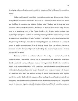 15
developing and expanding its reputation with the attraction of the building and its prestigious
awards.
Student participation is a prominent element in promoting and developing the Mihaylo
College brand. Students are influential in the success of a university. Current students and alumni
are significant in promoting the Mihaylo College brand. "Students are the core and most
important audience on which institutions should focus its attention" (Brewer and Glide). Students
need to be attractively aware of the College brand so they develop positive notions when
expressing its perceptions. Students are constantly interacting with their peers at Mihaylo as well
as students from other colleges. Word of mouth is a very useful, inexpensive and important tool
for promoting the Mihaylo brand. Since student participation and involvement is a source of
power in student communication, Mihaylo College should focus on utilizing students as
resources to better develop and promote its brand by first endeavoring to create a positive
perception of the school.
Professors contribute a substantial effect on the development and establishment of
college branding. They provide a pivotal role in communicating and maintaining the college
brand, educational courses, and career success. "An organization's brand is the cumulative
impact of the individuals who work there" (Lineberger 28). Professors are constantly interacting
with students, faculty, and university leaders. On a daily basis, professors interact with students
in classrooms, office hours, and with the exchange of emails. Mihaylo College could improve
and further develop the brand with suggestions from faculty professors, based on feedback that
they garner from their face-to-face time with students. In addition to providing the College with
ears in the classroom to gather student feedback about the school, Mihaylo can utilize professors
 