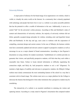 17
University Website
A major point of reference for the brand image of an organization is its website, which is
visible to virtually the entire world on the Internet. In a community that is densely populated
with technology and people that know how to use it, a website is an easily accessible platform
that has the potential to offer a wealth of information to the user. Additionally, it serves as a
central “hub” for the university’s online presence. According to Hite and Railsback’s study of
content and characteristics of university websites, the majority of university websites did not
follow generally accepted design principles for website, including color and hyperlink format
(Hite and Railsback). In this day and age, users come to websites with the expectation of
compelling, consistent design and current content. In the case of Mihaylo, the business website
must have consistently updated and relevant content to appeal to prospective students as well as
encourage its use as a major channel of brand communication. According to Ann Pegoraro’s
dissertation on using websites for student recruitment, “establishment of a website provides no
guarantee that visitors, and specifically prospective students, will find what they seek within a
reasonable time frame. Failure to locate desired information or difficulty negotiating the
connections might, and likely do, lead prospective students to exit a site” (Pegoraro). To
maintain a high degree of usability and relevance to prospective students, the Mihaylo College
website must clearly communicate the most outstanding features of the school in a way that is
consistent with its brand image. The website must serve as a major platform for the College to
showcase the features that distinguish it from other institutions that a prospective student may be
considering.
The interactivity of a website is an essential contributor to retaining site visitors and
capturing interest. According to a study stated in Pegoraro’s dissertation that compared student
 