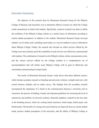 1
Executive Summary
The objective of the research done by Momentum Research Group for the Mihaylo
College of Business and Economics was to determine effective avenues by which the College
could communicate its brand with students. Specifically, extensive research was done to define
the usefulness of the Mihaylo College website as a central source of information according to
current student perceptions. In addition to the website, Momentum Research Group surveyed
students’ use of online tools, including social media, as a way for students to receive information
about Mihaylo College. Finally, the research also focused on which services offered by the
College were most utilized, and if the availability of such services was effectively communicated
with students. The combination of research on the Mihaylo website, online communication tools,
and the various services offered by the College resulted in a comprehensive set of
recommendations that will further assist Mihaylo College with its goal of effectively and
consistently communicating its unique brand.
The results of Momentum Research Group’s study derive from three different sources,
which include secondary research on branding and university websites, in-depth interviews with
current business students, and an online survey. The findings from the secondary research
encompassed the importance of a brand in the communication between a university and its
consumers, the process of building a brand, and important guidelines for increasing the level of
interactivity and usability of university websites. Particular emphasis is placed on the four steps
in the branding process, which are creating brand awareness, brand image, brand equity, and
brand loyalty. The benefits of a strong university brand are an improved focus on current student
needs, positive student perceptions of the university, and the ability of Mihaylo College to
 