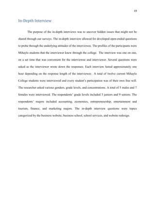 19
In-Depth Interview
The purpose of the in-depth interviews was to uncover hidden issues that might not be
shared through our surveys. The in-depth interview allowed for developed open-ended questions
to probe through the underlying attitudes of the interviewee. The profiles of the participants were
Mihaylo students that the interviewer knew through the college. The interview was one on one,
on a set time that was convenient for the interviewee and interviewer. Several questions were
asked as the interviewer wrote down the responses. Each interview lasted approximately one
hour depending on the response length of the interviewee. A total of twelve current Mihaylo
College students were interviewed and every student’s participation was of their own free will.
The researcher asked various genders, grade levels, and concentrations. A total of 5 males and 7
females were interviewed. The respondents’ grade levels included 3 juniors and 9 seniors. The
respondents’ majors included accounting, economics, entrepreneurship, entertainment and
tourism, finance, and marketing majors. The in-depth interview questions were topics
categorized by the business website, business school, school services, and website redesign.
 
