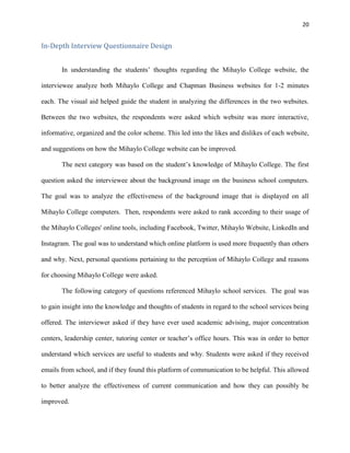 20
In-Depth Interview Questionnaire Design
In understanding the students’ thoughts regarding the Mihaylo College website, the
interviewee analyze both Mihaylo College and Chapman Business websites for 1-2 minutes
each. The visual aid helped guide the student in analyzing the differences in the two websites.
Between the two websites, the respondents were asked which website was more interactive,
informative, organized and the color scheme. This led into the likes and dislikes of each website,
and suggestions on how the Mihaylo College website can be improved.
The next category was based on the student’s knowledge of Mihaylo College. The first
question asked the interviewee about the background image on the business school computers.
The goal was to analyze the effectiveness of the background image that is displayed on all
Mihaylo College computers. Then, respondents were asked to rank according to their usage of
the Mihaylo Colleges' online tools, including Facebook, Twitter, Mihaylo Website, LinkedIn and
Instagram. The goal was to understand which online platform is used more frequently than others
and why. Next, personal questions pertaining to the perception of Mihaylo College and reasons
for choosing Mihaylo College were asked.
The following category of questions referenced Mihaylo school services. The goal was
to gain insight into the knowledge and thoughts of students in regard to the school services being
offered. The interviewer asked if they have ever used academic advising, major concentration
centers, leadership center, tutoring center or teacher’s office hours. This was in order to better
understand which services are useful to students and why. Students were asked if they received
emails from school, and if they found this platform of communication to be helpful. This allowed
to better analyze the effectiveness of current communication and how they can possibly be
improved.
 