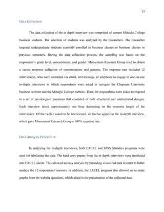 22
Data Collection
The data collection of the in-depth interview was comprised of current Mihaylo College
business students. The selection of students was analyzed by the researchers. The researcher
targeted undergraduate students currently enrolled in business classes or business classes in
previous semesters. During the data collection process, the sampling was based on the
respondent’s grade level, concentration, and gender. Momentum Research Group tried to obtain
a varied response collection of concentrations and genders. The response rate included 12
interviewees, who were contacted via email, text message, or telephone to engage in one-on-one
in-depth interviews in which respondents were asked to navigate the Chapman University
business website and the Mihaylo College website. Then, the respondents were asked to respond
to a set of pre-designed questions that consisted of both structured and unstructured designs.
Each interview lasted approximately one hour depending on the response length of the
interviewee. Of the twelve asked to be interviewed, all twelve agreed to the in-depth interview,
which gave Momentum Research Group a 100% response rate.
Data Analysis Procedure
In analyzing the in-depth interviews, both EXCEL and SPSS Statistics programs were
used for tabulating the data. The hard copy papers from the in-depth interviews were translated
into EXCEL sheets. This allowed an easy analysis by providing visualized data in order to better
analyze the 12 respondents' answers. In addition, the EXCEL program also allowed us to make
graphs from the website questions, which aided in the presentation of the collected data.
 