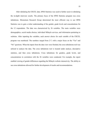 23
After tabulating the EXCEL data, SPSS Statistics was used to further assist in tabulating
the in-depth interview results. The primary focus of the SPSS Statistics program was cross
tabulations. Momentum Research Group determined the most efficient way to use SPSS
Statistics was to gain a richer understanding of the gender, grade levels and concentrations for
the 12 respondents. The data was characterized by 26 variables. The main variables were
demographics, social media choices, individual Mihaylo services, and information pertaining to
websites. After inputting the variables, each answer choice for each variable of the EXCEL
program was numbered. The numbers ranged from 2-7, with a major focus on the “Yes” and
“No” questions. When the inputs from the data view were finished, the cross tabulations tool was
utilized to analyze the data. The cross tabulations tool is located under analyze, descriptive
statistics, and then cross tabulations. Cross tabulations for genders, grade levels, and
concentrations in correlation with the 26 variables were conducted. For example, the report
enabled viewing of gender differences regarding the Mihaylo website interactivity. The ability to
use cross tabulations allowed for further development of results and recommendations.
 