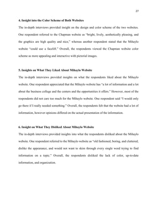 27
4. Insight into the Color Scheme of Both Websites
The in-depth interviews provided insight on the design and color scheme of the two websites.
One respondent referred to the Chapman website as “bright, lively, aesthetically pleasing, and
the graphics are high quality and nice,” whereas another respondent stated that the Mihaylo
website “could use a facelift.” Overall, the respondents viewed the Chapman website color
scheme as more appealing and interactive with pictorial images.
5. Insights on What They Liked About Mihaylo Website
The in-depth interviews provided insights on what the respondents liked about the Mihaylo
website. One respondent appreciated that the Mihaylo website has “a lot of information and a lot
about the business college and the centers and the opportunities it offers.” However, most of the
respondents did not care too much for the Mihaylo website. One respondent said “I would only
go there if I really needed something.” Overall, the respondents felt that the website had a lot of
information, however opinions differed on the actual presentation of the information.
6. Insight on What They Disliked About Mihaylo Website
The in-depth interviews provided insights into what the respondents disliked about the Mihaylo
website. One respondent referred to the Mihaylo website as “old fashioned, boring, and cluttered;
dislike the appearance, and would not want to skim through every single word trying to find
information on a topic.” Overall, the respondents disliked the lack of color, up-to-date
information, and organization.
 