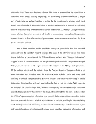 2
distinguish itself from other business colleges. The latter is accomplished by establishing a
distinctive brand image, focusing on prestige, and maintaining a credible reputation. A major
part of university and college branding is upheld by the organization’s website, which must
ensure that information is easily accessible to students, presented in an aesthetically pleasing
manner, and consistently updated to remain current and relevant. As Mihaylo College continues
to take all these factors into account, it will be able to communicate a strong brand image to the
students it serves. All the aforementioned parameters set by the secondary research set the focus
for the additional research.
The in-depth interview results provided a variety of quantifiable data that remained
consistent with the secondary research sources. The focus of the interview was on four main
topics, including a comparison of the Mihaylo College website with Chapman Universities’
Argyros School of Business website, the background image of the school computers in Mihaylo
College, school services, and the topics of interest for students on the Mihaylo College website.
Of the students interviewed, the majority found the Argyros School of Business website to be
more interactive and organized than the Mihaylo College website, while both were rated
similarly in terms of being informative. However, students said they were more likely to obtain
information through online tools such as social media than to visit the website. With regard to
the computer background image, many students that regularly use Mihaylo College computers
could distinctly remember the content of the image, which showed that this was a useful tool for
the College’s communication efforts that was currently being underutilized. According to the
interview, many of the school services were unknown to students, resulting in many not being
used. The top four results concerning desired content for the College website included degree
and class information, a well-organized college event calendar, graduation information, and
 