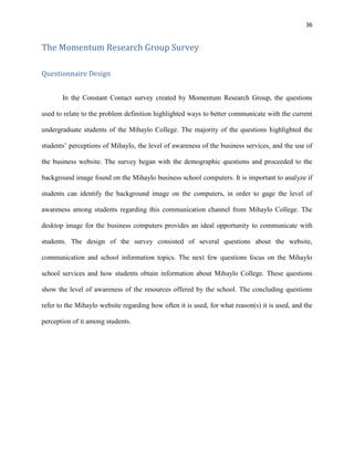 36
The Momentum Research Group Survey
Questionnaire Design
In the Constant Contact survey created by Momentum Research Group, the questions
used to relate to the problem definition highlighted ways to better communicate with the current
undergraduate students of the Mihaylo College. The majority of the questions highlighted the
students’ perceptions of Mihaylo, the level of awareness of the business services, and the use of
the business website. The survey began with the demographic questions and proceeded to the
background image found on the Mihaylo business school computers. It is important to analyze if
students can identify the background image on the computers, in order to gage the level of
awareness among students regarding this communication channel from Mihaylo College. The
desktop image for the business computers provides an ideal opportunity to communicate with
students. The design of the survey consisted of several questions about the website,
communication and school information topics. The next few questions focus on the Mihaylo
school services and how students obtain information about Mihaylo College. These questions
show the level of awareness of the resources offered by the school. The concluding questions
refer to the Mihaylo website regarding how often it is used, for what reason(s) it is used, and the
perception of it among students.
 
