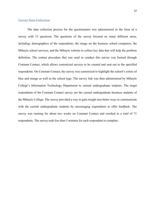 37
Survey Data Collection
The data collection process for the questionnaire was administered in the form of a
survey with 13 questions. The questions of the survey focused on many different areas,
including: demographics of the respondents, the image on the business school computers, the
Mihaylo school services, and the Mihaylo website to collect key data that will help the problem
definition. The contact procedure that was used to conduct this survey was formed through
Constant Contact, which allows customized surveys to be created and sent out to the specified
respondents. On Constant Contact, the survey was customized to highlight the school’s colors of
blue and orange as well as the school logo. The survey link was then administered by Mihaylo
College’s Information Technology Department to current undergraduate students. The target
respondents of the Constant Contact survey are the current undergraduate business students of
the Mihaylo College. The survey provided a way to gain insight into better ways to communicate
with the current undergraduate students by encouraging respondents to offer feedback. The
survey was running for about two weeks on Constant Contact and resulted in a total of 71
respondents. The survey took less than 5 minutes for each respondent to complete.
 