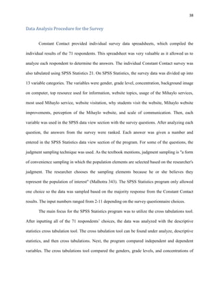 38
Data Analysis Procedure for the Survey
Constant Contact provided individual survey data spreadsheets, which compiled the
individual results of the 71 respondents. This spreadsheet was very valuable as it allowed us to
analyze each respondent to determine the answers. The individual Constant Contact survey was
also tabulated using SPSS Statistics 21. On SPSS Statistics, the survey data was divided up into
13 variable categories. The variables were gender, grade level, concentration, background image
on computer, top resource used for information, website topics, usage of the Mihaylo services,
most used Mihaylo service, website visitation, why students visit the website, Mihaylo website
improvements, perception of the Mihaylo website, and scale of communication. Then, each
variable was used in the SPSS data view section with the survey questions. After analyzing each
question, the answers from the survey were ranked. Each answer was given a number and
entered in the SPSS Statistics data view section of the program. For some of the questions, the
judgment sampling technique was used. As the textbook mentions, judgment sampling is "a form
of convenience sampling in which the population elements are selected based on the researcher's
judgment. The researcher chooses the sampling elements because he or she believes they
represent the population of interest" (Malhotra 343). The SPSS Statistics program only allowed
one choice so the data was sampled based on the majority response from the Constant Contact
results. The input numbers ranged from 2-11 depending on the survey questionnaire choices.
The main focus for the SPSS Statistics program was to utilize the cross tabulations tool.
After inputting all of the 71 respondents’ choices, the data was analyzed with the descriptive
statistics cross tabulation tool. The cross tabulation tool can be found under analyze, descriptive
statistics, and then cross tabulations. Next, the program compared independent and dependent
variables. The cross tabulations tool compared the genders, grade levels, and concentrations of
 