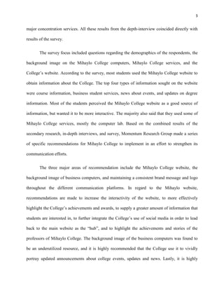 3
major concentration services. All these results from the depth-interview coincided directly with
results of the survey.
The survey focus included questions regarding the demographics of the respondents, the
background image on the Mihaylo College computers, Mihaylo College services, and the
College’s website. According to the survey, most students used the Mihaylo College website to
obtain information about the College. The top four types of information sought on the website
were course information, business student services, news about events, and updates on degree
information. Most of the students perceived the Mihaylo College website as a good source of
information, but wanted it to be more interactive. The majority also said that they used some of
Mihaylo College services, mostly the computer lab. Based on the combined results of the
secondary research, in-depth interviews, and survey, Momentum Research Group made a series
of specific recommendations for Mihaylo College to implement in an effort to strengthen its
communication efforts.
The three major areas of recommendation include the Mihaylo College website, the
background image of business computers, and maintaining a consistent brand message and logo
throughout the different communication platforms. In regard to the Mihaylo website,
recommendations are made to increase the interactivity of the website, to more effectively
highlight the College’s achievements and awards, to supply a greater amount of information that
students are interested in, to further integrate the College’s use of social media in order to lead
back to the main website as the “hub”, and to highlight the achievements and stories of the
professors of Mihaylo College. The background image of the business computers was found to
be an underutilized resource, and it is highly recommended that the College use it to vividly
portray updated announcements about college events, updates and news. Lastly, it is highly
 