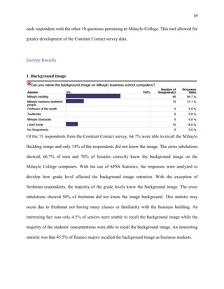 39
each respondent with the other 10 questions pertaining to Mihaylo College. This tool allowed for
greater development of the Constant Contact survey data.
Survey Results
1. Background image
Of the 71 respondents from the Constant Contact survey, 64.7% were able to recall the Mihaylo
Building image and only 14% of the respondents did not know the image. The cross tabulations
showed, 66.7% of men and 70% of females correctly knew the background image on the
Mihaylo College computers. With the use of SPSS Statistics, the responses were analyzed to
develop how grade level affected the background image retention. With the exception of
freshman respondents, the majority of the grade levels knew the background image. The cross
tabulations showed 50% of freshman did not know the image background. This statistic may
occur due to freshman not having many classes or familiarity with the business building. An
interesting fact was only 4.5% of seniors were unable to recall the background image while the
majority of the students' concentrations were able to recall the background image. An interesting
statistic was that 45.5% of finance majors recalled the background image as business students.
 