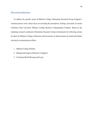 49
Recommendations
To address the specific needs of Mihaylo College, Momentum Research Group designed a
research process with a direct focus on unveiling the perceptions, feelings, and needs of current
California State University Mihaylo College Business Undergraduate Students. Based on the
marketing research conducted, Momentum Research Group recommends the following actions
be taken by Mihaylo College of Business and Economics to better position its brand and further
develop its communication efforts.
1. Mihaylo College Website
2. Background Image of Business Computers
3. Consistent Brand Message and Logo
 