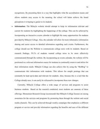 51
recognitions. By presenting them in a way that highlights what the accreditation means and
allows students easy access to the meaning, the school will better achieve the brand
perceptions it is hoping to garner in its students.
Information: The Mihaylo website should attempt to keep its information relevant and
current for students by highlighting the happenings of the college. This can be achieved by
incorporating an interactive events calendar to highlight the many opportunities for students
provided by Mihaylo College. Also, the calendar will allow for more informative information
sharing and easier access to detailed information regarding each events. Furthermore, the
college should use the Website to communicate college news with its students. Based on
research findings, 59.1% of students wanted college news to be more effectively
communicated through the website. By incorporating an events calendar, the website will be
positioned as a relevant information source for students to continually return to and utilize for
their information needs. Mihaylo College can also achieve this by using the “BizBlog” to
communicate this information with students. This allows for simple postings that can
constantly be kept up-to-date and relevant for students. Also, because this is a tool that the
College already uses, it can easily be refocused to incorporate these new changes.
Currently, Mihaylo College offers a wide range of services and programs to assist
business students. Based on the research conducted, most students are unaware of these
offerings. Momentum Research Group recommends that Mihaylo College focuses on raising
awareness for the services and programs by promoting them through the website and social
media channels. This can be achieved through weekly campaigns that emphasize a different
program or service and provide information regarding the benefits and uses of the different
 