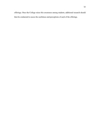 52
offerings. Once the College raises this awareness among students, additional research should
then be conducted to assess the usefulness and perceptions of each of the offerings.
 