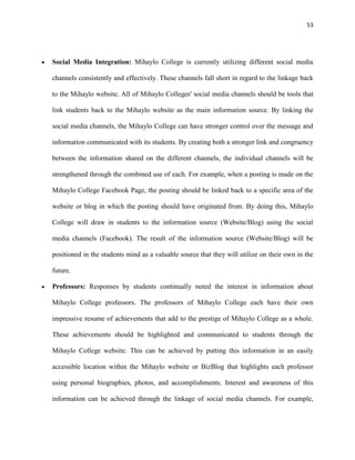 53
Social Media Integration: Mihaylo College is currently utilizing different social media
channels consistently and effectively. These channels fall short in regard to the linkage back
to the Mihaylo website. All of Mihaylo Colleges' social media channels should be tools that
link students back to the Mihaylo website as the main information source. By linking the
social media channels, the Mihaylo College can have stronger control over the message and
information communicated with its students. By creating both a stronger link and congruency
between the information shared on the different channels, the individual channels will be
strengthened through the combined use of each. For example, when a posting is made on the
Mihaylo College Facebook Page, the posting should be linked back to a specific area of the
website or blog in which the posting should have originated from. By doing this, Mihaylo
College will draw in students to the information source (Website/Blog) using the social
media channels (Facebook). The result of the information source (Website/Blog) will be
positioned in the students mind as a valuable source that they will utilize on their own in the
future.
Professors: Responses by students continually noted the interest in information about
Mihaylo College professors. The professors of Mihaylo College each have their own
impressive resume of achievements that add to the prestige of Mihaylo College as a whole.
These achievements should be highlighted and communicated to students through the
Mihaylo College website. This can be achieved by putting this information in an easily
accessible location within the Mihaylo website or BizBlog that highlights each professor
using personal biographies, photos, and accomplishments. Interest and awareness of this
information can be achieved through the linkage of social media channels. For example,
 