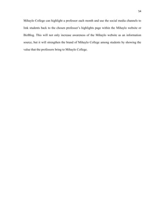 54
Mihaylo College can highlight a professor each month and use the social media channels to
link students back to the chosen professor’s highlights page within the Mihaylo website or
BizBlog. This will not only increase awareness of the Mihaylo website as an information
source, but it will strengthen the brand of Mihaylo College among students by showing the
value that the professors bring to Mihaylo College.
 