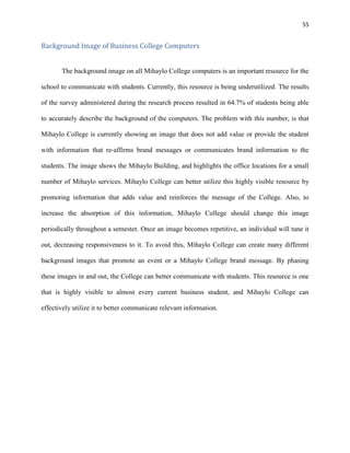 55
Background Image of Business College Computers
The background image on all Mihaylo College computers is an important resource for the
school to communicate with students. Currently, this resource is being underutilized. The results
of the survey administered during the research process resulted in 64.7% of students being able
to accurately describe the background of the computers. The problem with this number, is that
Mihaylo College is currently showing an image that does not add value or provide the student
with information that re-affirms brand messages or communicates brand information to the
students. The image shows the Mihaylo Building, and highlights the office locations for a small
number of Mihaylo services. Mihaylo College can better utilize this highly visible resource by
promoting information that adds value and reinforces the message of the College. Also, to
increase the absorption of this information, Mihaylo College should change this image
periodically throughout a semester. Once an image becomes repetitive, an individual will tune it
out, decreasing responsiveness to it. To avoid this, Mihaylo College can create many different
background images that promote an event or a Mihaylo College brand message. By phasing
these images in and out, the College can better communicate with students. This resource is one
that is highly visible to almost every current business student, and Mihaylo College can
effectively utilize it to better communicate relevant information.
 