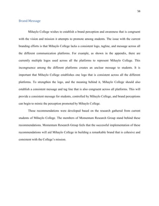 56
Brand Message
Mihaylo College wishes to establish a brand perception and awareness that is congruent
with the vision and mission it attempts to promote among students. The issue with the current
branding efforts is that Mihaylo College lacks a consistent logo, tagline, and message across all
the different communication platforms. For example, as shown in the appendix, there are
currently multiple logos used across all the platforms to represent Mihaylo College. This
incongruence among the different platforms creates an unclear message to students. It is
important that Mihaylo College establishes one logo that is consistent across all the different
platforms. To strengthen the logo, and the meaning behind it, Mihaylo College should also
establish a consistent message and tag line that is also congruent across all platforms. This will
provide a consistent message for students, controlled by Mihaylo College, and brand perceptions
can begin to mimic the perception promoted by Mihaylo College.
These recommendations were developed based on the research gathered from current
students of Mihaylo College. The members of Momentum Research Group stand behind these
recommendations. Momentum Research Group feels that the successful implementation of these
recommendations will aid Mihaylo College in building a remarkable brand that is cohesive and
consistent with the College’s mission.
 