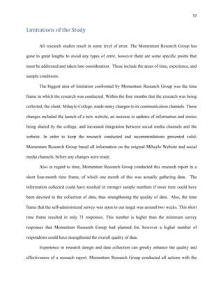 57
Limitations of the Study
All research studies result in some level of error. The Momentum Research Group has
gone to great lengths to avoid any types of error, however there are some specific points that
must be addressed and taken into consideration. These include the areas of time, experience, and
sample conditions.
The biggest area of limitation confronted by Momentum Research Group was the time
frame in which the research was conducted. Within the four months that the research was being
collected, the client, Mihaylo College, made many changes to its communication channels. These
changes included the launch of a new website, an increase in updates of information and stories
being shared by the college, and increased integration between social media channels and the
website. In order to keep the research conducted and recommendations presented valid,
Momentum Research Group based all information on the original Mihaylo Website and social
media channels, before any changes were made.
Also in regard to time, Momentum Research Group conducted this research report in a
short four-month time frame, of which one month of this was actually gathering data. The
information collected could have resulted in stronger sample numbers if more time could have
been devoted to the collection of data, thus strengthening the quality of data. Also, the time
frame that the self-administered survey was open to our target was around two weeks. This short
time frame resulted in only 71 responses. This number is higher than the minimum survey
responses that Momentum Research Group had planned for, however a higher number of
respondents could have strengthened the overall quality of data.
Experience in research design and data collection can greatly enhance the quality and
effectiveness of a research report. Momentum Research Group conducted all actions with the
 