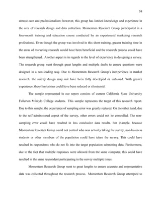 58
utmost care and professionalism; however, this group has limited knowledge and experience in
the area of research design and data collection. Momentum Research Group participated in a
four-month training and education course conducted by an experienced marketing research
professional. Even though the group was involved in this short training, greater training time in
the areas of marketing research would have been beneficial and the research process could have
been strengthened. Another aspect is in regards to the level of experience in designing a survey.
The research group went through great lengths and multiple drafts to ensure questions were
designed in a non-leading way. Due to Momentum Research Group’s inexperience in market
research, the survey design may not have been fully developed or unbiased. With greater
experience, these limitations could have been reduced or eliminated.
The sample represented in our report consists of current California State University
Fullerton Mihaylo College students. This sample represents the target of this research report.
Due to this sample, the occurrence of sampling error was greatly reduced. On the other hand, due
to the self-administered aspect of the survey, other errors could not be controlled. The non-
sampling error could have resulted in less conclusive data results. For example, because
Momentum Research Group could not control who was actually taking the survey, non-business
students or other members of the population could have taken the survey. This could have
resulted in respondents who do not fit into the target population submitting data. Furthermore,
due to the fact that multiple responses were allowed from the same computer, this could have
resulted in the same respondent participating in the survey multiple times.
Momentum Research Group went to great lengths to ensure accurate and representative
data was collected throughout the research process. Momentum Research Group attempted to
 