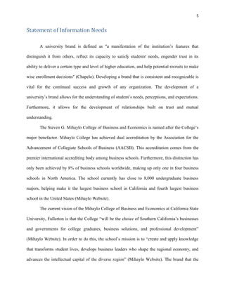 5
Statement of Information Needs
A university brand is defined as "a manifestation of the institution’s features that
distinguish it from others, reflect its capacity to satisfy students' needs, engender trust in its
ability to deliver a certain type and level of higher education, and help potential recruits to make
wise enrollment decisions" (Chapelo). Developing a brand that is consistent and recognizable is
vital for the continued success and growth of any organization. The development of a
university’s brand allows for the understanding of student’s needs, perceptions, and expectations.
Furthermore, it allows for the development of relationships built on trust and mutual
understanding.
The Steven G. Mihaylo College of Business and Economics is named after the College’s
major benefactor. Mihaylo College has achieved dual accreditation by the Association for the
Advancement of Collegiate Schools of Business (AACSB). This accreditation comes from the
premier international accrediting body among business schools. Furthermore, this distinction has
only been achieved by 8% of business schools worldwide, making up only one in four business
schools in North America. The school currently has close to 8,000 undergraduate business
majors, helping make it the largest business school in California and fourth largest business
school in the United States (Mihaylo Website).
The current vision of the Mihaylo College of Business and Economics at California State
University, Fullerton is that the College “will be the choice of Southern California’s businesses
and governments for college graduates, business solutions, and professional development”
(Mihaylo Website). In order to do this, the school’s mission is to “create and apply knowledge
that transforms student lives, develops business leaders who shape the regional economy, and
advances the intellectual capital of the diverse region” (Mihaylo Website). The brand that the
 