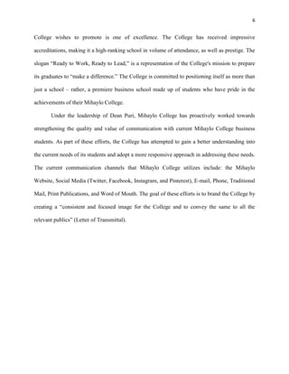 6
College wishes to promote is one of excellence. The College has received impressive
accreditations, making it a high-ranking school in volume of attendance, as well as prestige. The
slogan “Ready to Work, Ready to Lead,” is a representation of the College's mission to prepare
its graduates to “make a difference.” The College is committed to positioning itself as more than
just a school – rather, a premiere business school made up of students who have pride in the
achievements of their Mihaylo College.
Under the leadership of Dean Puri, Mihaylo College has proactively worked towards
strengthening the quality and value of communication with current Mihaylo College business
students. As part of these efforts, the College has attempted to gain a better understanding into
the current needs of its students and adopt a more responsive approach in addressing these needs.
The current communication channels that Mihaylo College utilizes include: the Mihaylo
Website, Social Media (Twitter, Facebook, Instagram, and Pinterest), E-mail, Phone, Traditional
Mail, Print Publications, and Word of Mouth. The goal of these efforts is to brand the College by
creating a “consistent and focused image for the College and to convey the same to all the
relevant publics” (Letter of Transmittal).
 