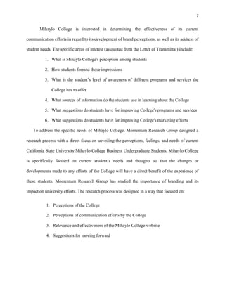 7
Mihaylo College is interested in determining the effectiveness of its current
communication efforts in regard to its development of brand perceptions, as well as its address of
student needs. The specific areas of interest (as quoted from the Letter of Transmittal) include:
1. What is Mihaylo College's perception among students
2. How students formed those impressions
3. What is the student’s level of awareness of different programs and services the
College has to offer
4. What sources of information do the students use in learning about the College
5. What suggestions do students have for improving College's programs and services
6. What suggestions do students have for improving College's marketing efforts
To address the specific needs of Mihaylo College, Momentum Research Group designed a
research process with a direct focus on unveiling the perceptions, feelings, and needs of current
California State University Mihaylo College Business Undergraduate Students. Mihaylo College
is specifically focused on current student’s needs and thoughts so that the changes or
developments made to any efforts of the College will have a direct benefit of the experience of
these students. Momentum Research Group has studied the importance of branding and its
impact on university efforts. The research process was designed in a way that focused on:
1. Perceptions of the College
2. Perceptions of communication efforts by the College
3. Relevance and effectiveness of the Mihaylo College website
4. Suggestions for moving forward
 