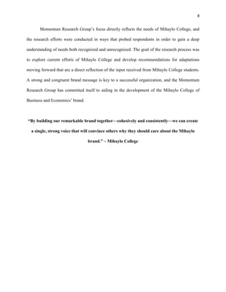 8
Momentum Research Group’s focus directly reflects the needs of Mihaylo College, and
the research efforts were conducted in ways that probed respondents in order to gain a deep
understanding of needs both recognized and unrecognized. The goal of the research process was
to explore current efforts of Mihaylo College and develop recommendations for adaptations
moving forward that are a direct reflection of the input received from Mihaylo College students.
A strong and congruent brand message is key to a successful organization, and the Momentum
Research Group has committed itself to aiding in the development of the Mihaylo College of
Business and Economics’ brand.
―By building our remarkable brand together—cohesively and consistently—we can create
a single, strong voice that will convince others why they should care about the Mihaylo
brand.‖ – Mihaylo College
 