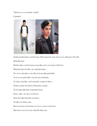 “Selena ese es tu nombre verdad”
Capitulo3

Estaba parado junto a mi hermano, Demi gusta de zayn, pero yo no sabía que el de ella.
Hola-dijo liam
Puedes dejar a mi hermana en paz-dijo zayn y me agarro del brazo.
Mantente lejos de ellos, me entiendes-grito.
No, no te entiendo es mi vida no la tuya-dije gritándole
A mí no me grites-dijo y me dio una cachetada.
Te odio, zayn-dije y salí corriendo, empezó a llover.
Estaba a punto de tirarme del puente cuando.
No lo hagas-dijo liam respirando fuerte
Liam…-dije y me tire a sus brazos.
Estas bien-dijo besando mi cabeza
No-dije y lo abrase más.
Para mi suerte mi hermano vio eso y se puso como loco.
Que haces con él, no me entiendes-dijo zayn

 