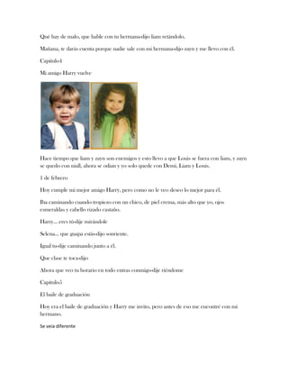 Qué hay de malo, que hable con tu hermana-dijo liam retándolo.
Mañana, te darás cuenta porque nadie sale con mi hermana-dijo zayn y me llevo con él.
Capitulo4
Mi amigo Harry vuelve

Hace tiempo que liam y zayn son enemigos y esto llevo a que Louis se fuera con liam, y zayn
se quedo con niall, ahora se odian y yo solo quede con Demi, Liam y Louis.
1 de febrero
Hoy cumple mi mejor amigo Harry, pero como no le veo deseo lo mejor para él.
Iba caminando cuando tropiezo con un chico, de piel crema, más alto que yo, ojos
esmeraldas y cabello rizado castaño.
Harry… eres tú-dije mirándole
Selena… que guapa estás-dijo sonriente.
Igual tu-dije caminando junto a él.
Que clase te toca-dijo
Ahora que veo tu horario en todo entras conmigo-dije riéndome
Capitulo5
El baile de graduación
Hoy era el baile de graduación y Harry me invito, pero antes de eso me encontré con mi
hermano.
Se veia diferente

 