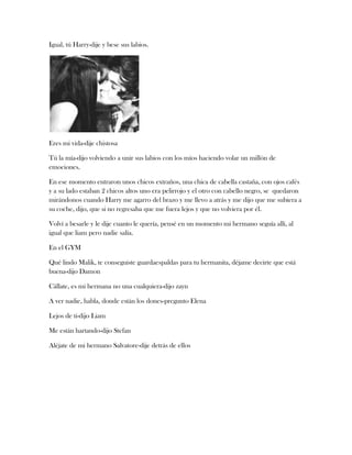 Igual, tú Harry-dije y bese sus labios.

Eres mi vida-dije chistosa
Tú la mía-dijo volviendo a unir sus labios con los míos haciendo volar un millón de
emociones.
En ese momento entraron unos chicos extraños, una chica de cabella castaña, con ojos cafés
y a su lado estaban 2 chicos altos uno era pelirrojo y el otro con cabello negro, se quedaron
mirándonos cuando Harry me agarro del brazo y me llevo a atrás y me dijo que me subiera a
su coche, dijo, que si no regresaba que me fuera lejos y que no volviera por él.
Volví a besarle y le dije cuanto le quería, pensé en un momento mi hermano seguía allí, al
igual que liam pero nadie salía.
En el GYM
Qué lindo Malik, te conseguiste guardaespaldas para tu hermanita, déjame decirte que está
buena-dijo Damon
Cállate, es mi hermana no una cualquiera-dijo zayn
A ver nadie, habla, donde están los dones-pregunto Elena
Lejos de ti-dijo Liam
Me están hartando-dijo Stefan
Aléjate de mi hermano Salvatore-dije detrás de ellos

 