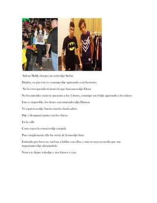 Selena Malik, tiempo sin verte-dijo Stefan
Déjalos, en paz esto es conmigo-dije agarrando a mi hermano
No lo creo querida tú tienes lo que buscamos-dijo Elena
No lo entiendes cierto te presento a los 5 dones, conmigo son 6-dije agarrando a los chicos
Esto es imposible, los dones son materiales-dijo Damon
Te equivocas-dije- bueno mucha charla adiós.
Dije y desaparecí junto con los chicos.
En la calle
Como rayos la conocen-dije enojada
Pues simplemente ella fue novia de Louis-dijo liam
Entiendo por favor no vuelvan a hablar con ellos, y más tu zayn recuerda que son
importantes-dije abrazándolo
Nunca te dejare sola-dijo y nos fuimos a casa

 