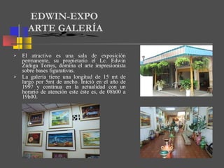 El atractivo es una sala de exposición permanente, su propietario el Lc. Edwin Zúñiga Torres, domina el arte impresionista sobre bases figurativas. La galería tiene una longitud de 15 mt de largo por 5mt de ancho. Inició en el año de 1997 y continua en la actualidad con un horario de atención este éste es, de 08h00 a 19h00. EDWIN-EXPO ARTE GALERÍA 