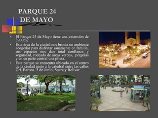 El Parque 24 de Mayo tiene una extensión de 3900m2 Esta área de la ciudad nos brinda un ambiente acogedor para disfrutar sanamente en familia, sus espacios nos dan total confianza y seguridad, rodeado de áreas verdes,  pérgolas y en su parte central una pileta. Este parque se encuentra ubicado en el centro de la ciudad junto a la catedral entre las calles Grl. Barona, 5 de Junio, Sucre y Bolívar.  PARQUE 24  DE MAYO 