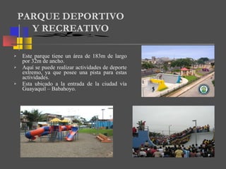 Este parque tiene un área de 183m de largo por 32m de ancho. Aquí se puede realizar actividades de deporte extremo, ya que posee una pista para estas actividades. Esta ubicado a la entrada de la ciudad vía Guayaquil – Babahoyo. PARQUE DEPORTIVO  Y RECREATIVO 