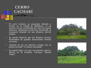 El cerro Cachari, se encuentra ubicado a 8,5km. de la ciudad de Babahoyo, es un macizo rocoso constituido por una roca ígnea intrusiva  (plutónica) acida muy fracturada, se encuentra rodeado de una planicie aluvial amplia.  Se puede observar que los bloques rocosos fracturados de grandes dimensiones forman cavernas.  Además de ser un atractivo cuenta con su propia leyenda “La dama encantada”  Se puede llegar a el, por vía terrestre, aérea o fluvial en la Góndola Turística “Bonita Aldea”.  CERRO CACHARÍ 