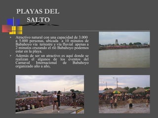 Atractivo natural con una capacidad de 3.000  a 5.000 personas, ubicada  a 10 minutos de Babahoyo vía  terrestre y vía fluvial  apenas a 2 minutos cruzando el rió Babahoyo podemos estar en la playa. Además de ser un atractivo es aquí donde se realizan el algunos de los eventos del Carnaval Internacional de Babahoyo organizado año a año,  PLAYAS DEL  SALTO 