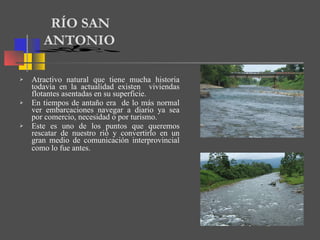 Atractivo natural que tiene mucha historia todavía en la actualidad existen  viviendas flotantes asentadas en su superficie. En tiempos de antaño era  de lo más normal ver embarcaciones navegar a diario ya sea por comercio, necesidad o por turismo.  Este es uno de los puntos que queremos rescatar de nuestro rió y convertirlo en un gran medio de comunicación interprovincial como lo fue antes.   RÍO SAN  ANTONIO 