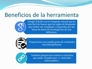 Beneficios de la herramienta
Google Scholar usa un lenguaje natural que es
más fácil de buscar que las reglas de búsqueda
que suelen ser complejas y requeridas por las
bases de datos de investigación de una
biblioteca.
Proporciona una amplia gama de resultados
interdisciplinarios.
También proporciona enlaces a artículos
que están «Citados por» y «Artículos
relacionados».
 