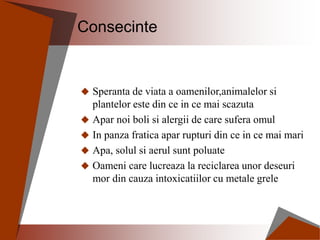 Consecinte
 Speranta de viata a oamenilor,animalelor si
plantelor este din ce in ce mai scazuta
 Apar noi boli si alergii de care sufera omul
 In panza fratica apar rupturi din ce in ce mai mari
 Apa, solul si aerul sunt poluate
 Oameni care lucreaza la reciclarea unor deseuri
mor din cauza intoxicatiilor cu metale grele
 