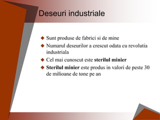 Deseuri industriale
 Sunt produse de fabrici si de mine
 Numarul deseurilor a crescut odata cu revolutia
industriala
 Cel mai cunoscut este sterilul minier
 Sterilul minier este produs in valori de peste 30
de milioane de tone pe an
 