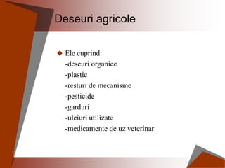 Deseuri agricole
 Ele cuprind:
-deseuri organice
-plastic
-resturi de mecanisme
-pesticide
-garduri
-uleiuri utilizate
-medicamente de uz veterinar
 