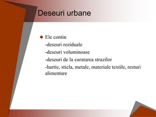 Deseuri urbane
 Ele contin
-deseuri reziduale
-deseuri voluminoase
-deseuri de la curatarea strazilor
-hartie, sticla, metale, materiale textile, resturi
alimentare
 