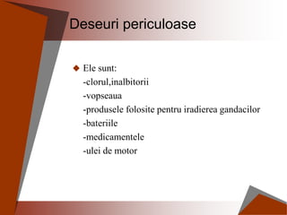 Deseuri periculoase
 Ele sunt:
-clorul,inalbitorii
-vopseaua
-produsele folosite pentru iradierea gandacilor
-bateriile
-medicamentele
-ulei de motor
 