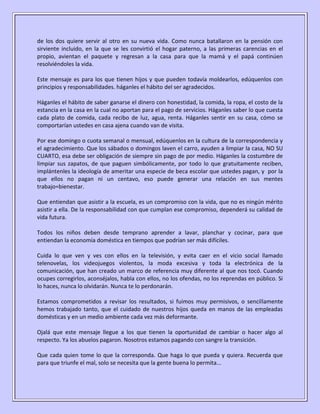 de los dos quiere servir al otro en su nueva vida. Como nunca batallaron en la pensión con
sirviente incluido, en la que se les convirtió el hogar paterno, a las primeras carencias en el
propio, avientan el paquete y regresan a la casa para que la mamá y el papá continúen
resolviéndoles la vida.

Este mensaje es para los que tienen hijos y que pueden todavía moldearlos, edúquenlos con
principios y responsabilidades. háganles el hábito del ser agradecidos.

Háganles el hábito de saber ganarse el dinero con honestidad, la comida, la ropa, el costo de la
estancia en la casa en la cual no aportan para el pago de servicios. Háganles saber lo que cuesta
cada plato de comida, cada recibo de luz, agua, renta. Háganles sentir en su casa, cómo se
comportarían ustedes en casa ajena cuando van de visita.

Por ese domingo o cuota semanal o mensual, edúquenlos en la cultura de la correspondencia y
el agradecimiento. Que los sábados o domingos laven el carro, ayuden a limpiar la casa, NO SU
CUARTO, esa debe ser obligación de siempre sin pago de por medio. Háganles la costumbre de
limpiar sus zapatos, de que paguen simbólicamente, por todo lo que gratuitamente reciben,
implántenles la ideología de ameritar una especie de beca escolar que ustedes pagan, y por la
que ellos no pagan ni un centavo, eso puede generar una relación en sus mentes
trabajo=bienestar.

Que entiendan que asistir a la escuela, es un compromiso con la vida, que no es ningún mérito
asistir a ella. De la responsabilidad con que cumplan ese compromiso, dependerá su calidad de
vida futura.

Todos los niños deben desde temprano aprender a lavar, planchar y cocinar, para que
entiendan la economía doméstica en tiempos que podrían ser más difíciles.

Cuida lo que ven y ves con ellos en la televisión, y evita caer en el vicio social llamado
telenovelas, los videojuegos violentos, la moda excesiva y toda la electrónica de la
comunicación, que han creado un marco de referencia muy diferente al que nos tocó. Cuando
ocupes corregirlos, aconséjalos, habla con ellos, no los ofendas, no los reprendas en público. Si
lo haces, nunca lo olvidarán. Nunca te lo perdonarán.

Estamos comprometidos a revisar los resultados, si fuimos muy permisivos, o sencillamente
hemos trabajado tanto, que el cuidado de nuestros hijos queda en manos de las empleadas
domésticas y en un medio ambiente cada vez más deformante.

Ojalá que este mensaje llegue a los que tienen la oportunidad de cambiar o hacer algo al
respecto. Ya los abuelos pagaron. Nosotros estamos pagando con sangre la transición.

Que cada quien tome lo que la corresponda. Que haga lo que pueda y quiera. Recuerda que
para que triunfe el mal, solo se necesita que la gente buena lo permita...
 