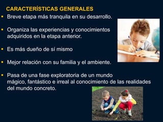 CARACTERÍSTICAS GENERALES
 Breve etapa más tranquila en su desarrollo.

 Organiza las experiencias y conocimientos
  adquiridos en la etapa anterior.

 Es más dueño de sí mismo

 Mejor relación con su familia y el ambiente.

 Pasa de una fase exploratoria de un mundo
  mágico, fantástico e irreal al conocimiento de las realidades
  del mundo concreto.
 