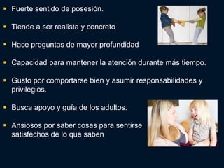  Fuerte sentido de posesión.

 Tiende a ser realista y concreto

 Hace preguntas de mayor profundidad

 Capacidad para mantener la atención durante más tiempo.

 Gusto por comportarse bien y asumir responsabilidades y
  privilegios.

 Busca apoyo y guía de los adultos.

 Ansiosos por saber cosas para sentirse
  satisfechos de lo que saben
 
